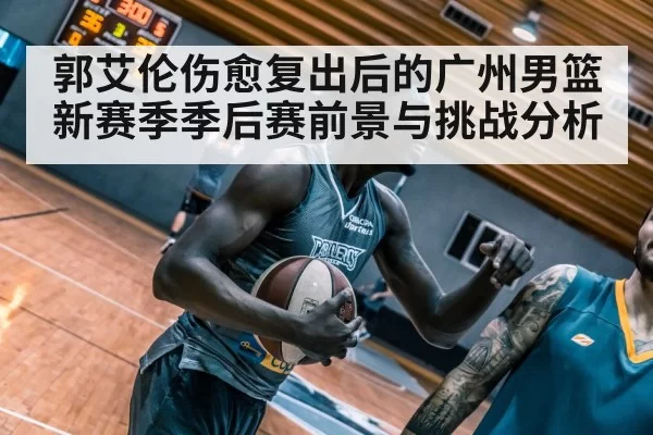 郭艾伦伤愈复出后的广州男篮新赛季季后赛前景与挑战分析